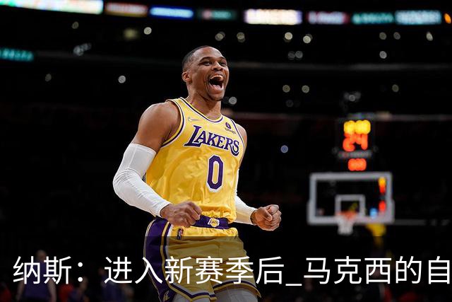 纳斯：进入新赛季后 马克西的自信和成熟度都上了一个台阶